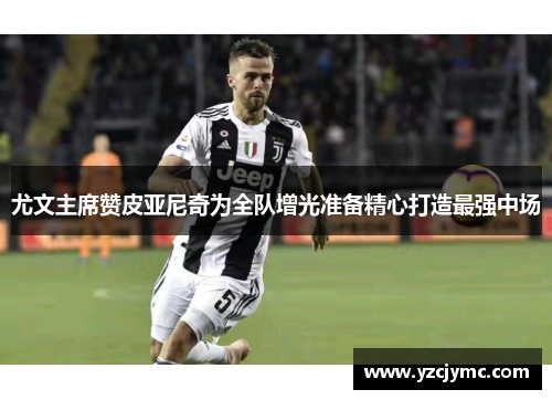 尤文主席赞皮亚尼奇为全队增光准备精心打造最强中场